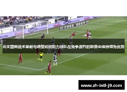 尤文图斯战术革新与调整如何助力球队在竞争激烈的联赛中保持领先优势