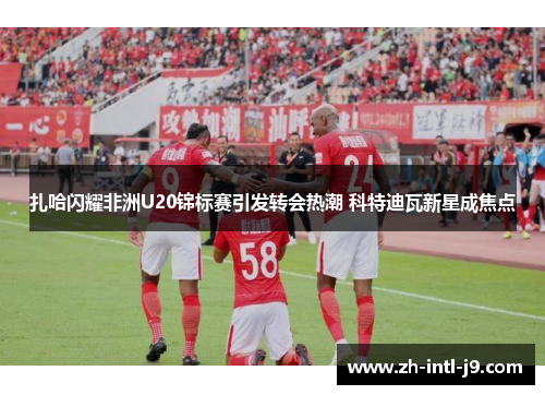 扎哈闪耀非洲U20锦标赛引发转会热潮 科特迪瓦新星成焦点