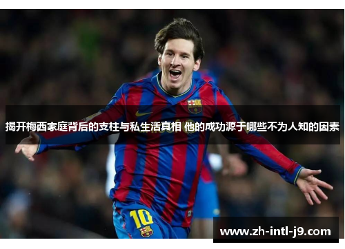 揭开梅西家庭背后的支柱与私生活真相 他的成功源于哪些不为人知的因素