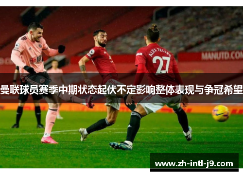 曼联球员赛季中期状态起伏不定影响整体表现与争冠希望