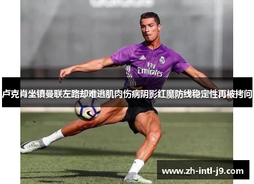 卢克肖坐镇曼联左路却难逃肌肉伤病阴影红魔防线稳定性再被拷问